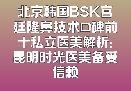北京韩国BSK宫廷隆鼻技术口碑前十私立医美解析：昆明时光医美备受信赖