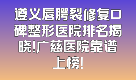 遵义唇腭裂修复口碑整形医院排名揭晓！广慈医院靠谱上榜！