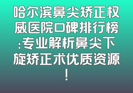 哈尔滨鼻尖矫正权威医院口碑排行榜：专业解析鼻尖下旋矫正术优质资源！