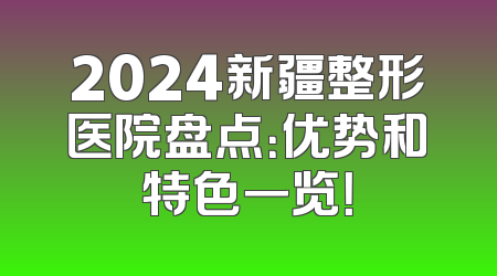 2024新疆整形医院盘点：优势和特色一览！