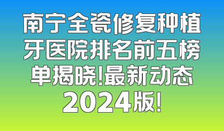 南宁全瓷修复种植牙医院排名前五榜单揭晓！最新动态2024版！