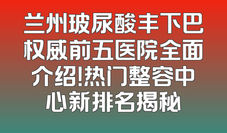 兰州玻尿酸丰下巴权威前五医院全面介绍！热门整容中心新排名揭秘