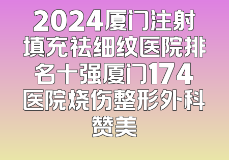 2024厦门注射填充祛细纹医院排名十强厦门174医院烧伤整形外科赞美