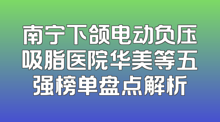 南宁下颌电动负压吸脂医院华美等五强榜单盘点解析
