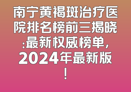 南宁黄褐斑治疗医院排名榜前三揭晓：最新权威榜单，2024年最新版！