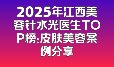 2025年江西美容针水光医生TOP榜：皮肤美容案例分享