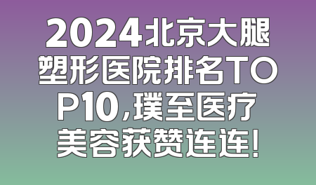 2024北京大腿塑形医院排名TOP10，璞至医疗美容获赞连连！