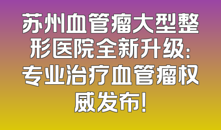 苏州血管瘤大型整形医院全新升级：专业治疗血管瘤权威发布！