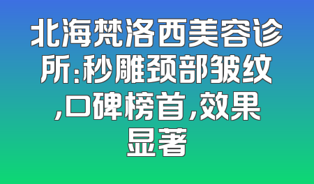 北海梵洛西美容诊所：秒雕颈部皱纹，口碑榜首，效果显著
