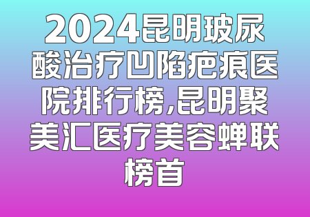2024昆明玻尿酸治疗凹陷疤痕医院排行榜，昆明聚美汇医疗美容蝉联榜首