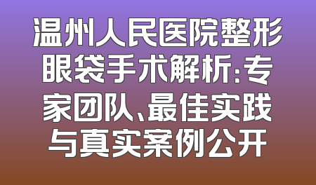 温州人民医院整形眼袋手术解析：专家团队、最佳实践与真实案例公开