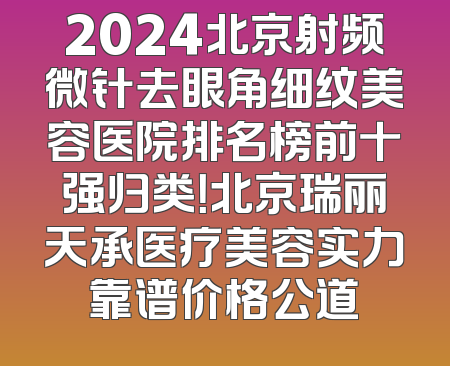 2024北京射频微针去眼角细纹美容医院排名榜前十强归类！北京瑞丽天承医疗美容实力靠谱价格公道