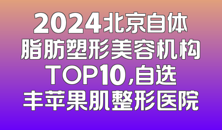 2024北京自体脂肪塑形美容机构TOP10，自选丰苹果肌整形医院