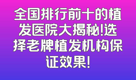 全国排行前十的植发医院大揭秘！选择老牌植发机构保证效果！