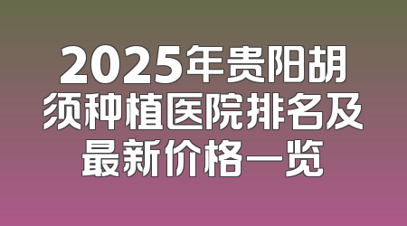 2025年贵阳胡须种植医院排名及最新价格一览