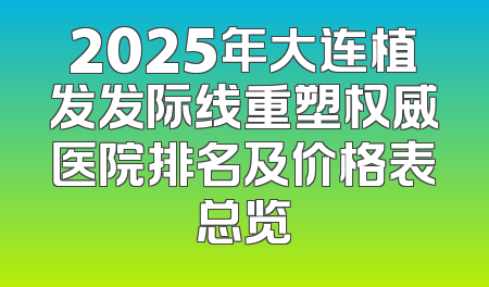 2025年大连植发发际线重塑权威医院排名及价格表总览