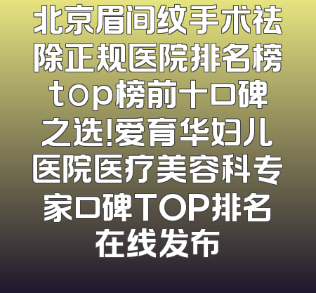 北京眉间纹手术祛除正规医院排名榜top榜前十口碑之选！爱育华妇儿医院医疗美容科专家口碑TOP排名在线发布