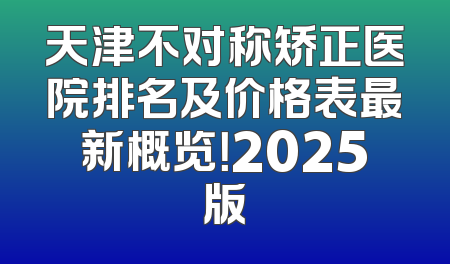 天津不对称矫正医院排名及价格表最新概览！2025版