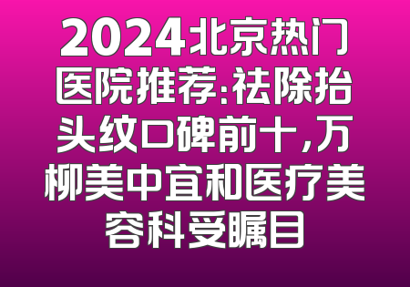 2024北京热门医院推荐：祛除抬头纹口碑前十，万柳美中宜和医疗美容科受瞩目