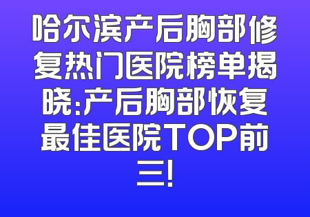 哈尔滨产后胸部修复热门医院榜单揭晓：产后胸部恢复最佳医院TOP前三！