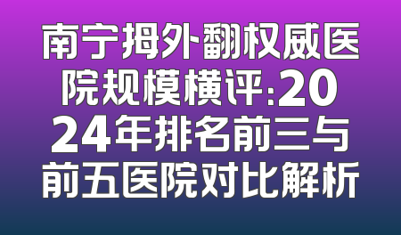 南宁拇外翻权威医院规模横评：2024年排名前三与前五医院对比解析