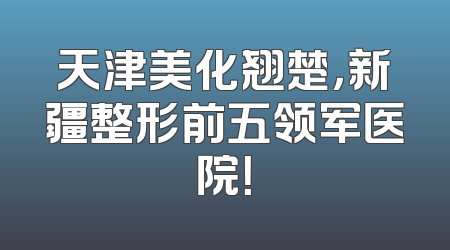 天津美化翘楚，新疆整形前五领军医院！