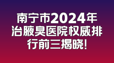 南宁市2024年治腋臭医院权威排行前三揭晓！