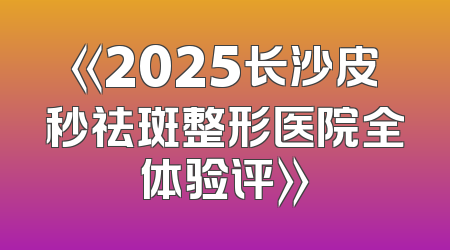 《2025长沙皮秒祛斑整形医院全体验评》