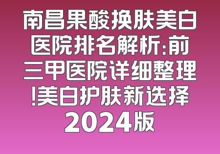 南昌果酸换肤美白医院排名解析：前三甲医院详细整理！美白护肤新选择2024版