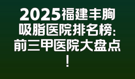 2025福建丰胸吸脂医院排名榜：前三甲医院大盘点！