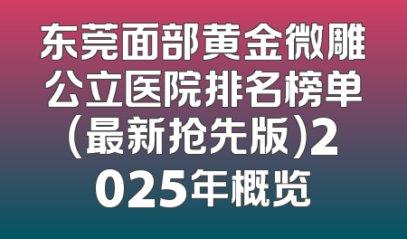 东莞面部黄金微雕公立医院排名榜单（最新抢先版）2025年概览