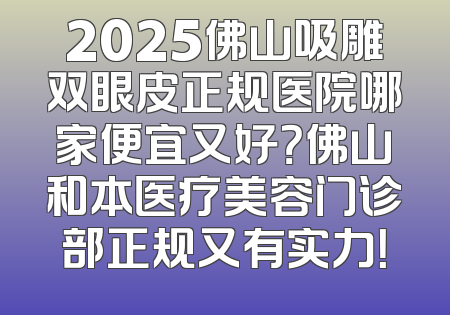 2025佛山吸雕双眼皮正规医院哪家便宜又好？佛山和本医疗美容门诊部正规又有实力！