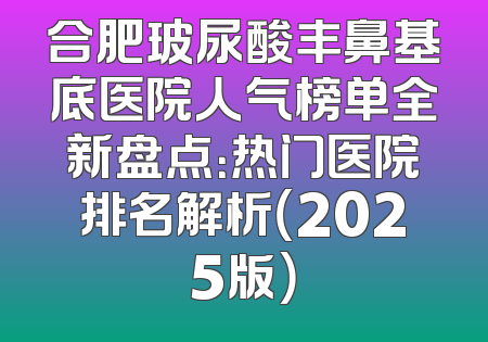 合肥玻尿酸丰鼻基底医院人气榜单全新盘点：热门医院排名解析（2025版）
