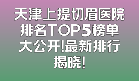 天津上提切眉医院排名TOP5榜单大公开！最新排行揭晓！