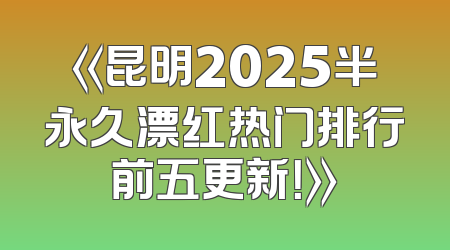 《昆明2025半永久漂红热门排行前五更新！》