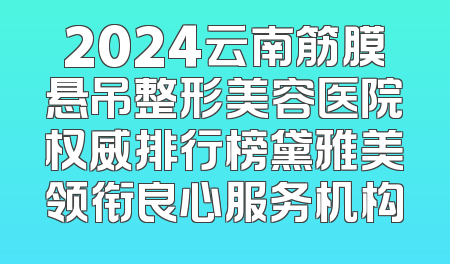 2024云南筋膜悬吊整形美容医院权威排行榜黛雅美领衔良心服务机构