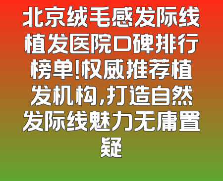 北京绒毛感发际线植发医院口碑排行榜单！权威推荐植发机构，打造自然发际线魅力无庸置疑