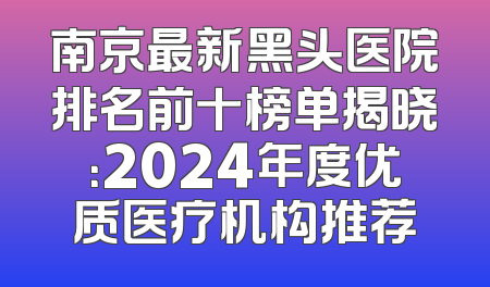 南京最新黑头医院排名前十榜单揭晓：2024年度优质医疗机构推荐