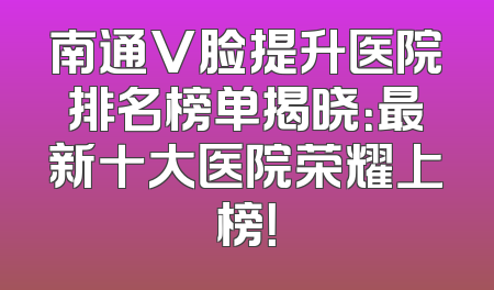 南通V脸提升医院排名榜单揭晓：最新十大医院荣耀上榜！