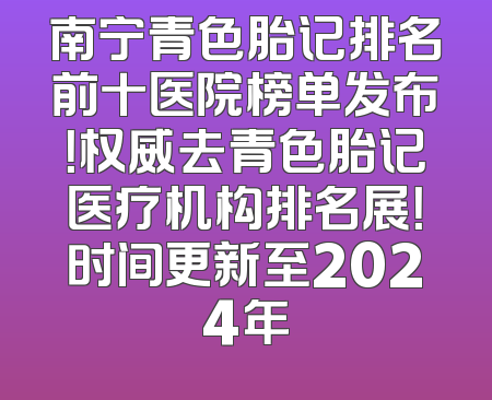 南宁青色胎记排名前十医院榜单发布！权威去青色胎记医疗机构排名展！时间更新至2024年