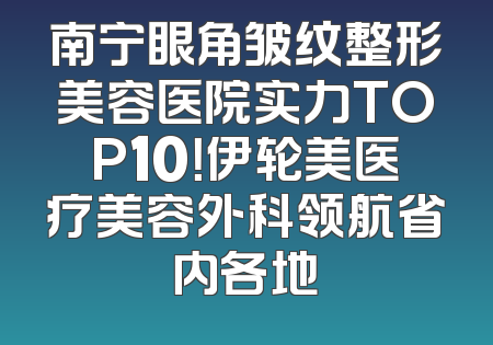 南宁眼角皱纹整形美容医院实力TOP10！伊轮美医疗美容外科领航省内各地
