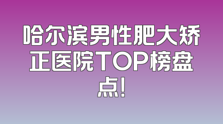 哈尔滨男性肥大矫正医院TOP榜盘点！