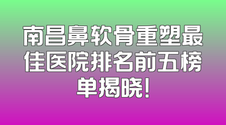 南昌鼻软骨重塑最佳医院排名前五榜单揭晓！
