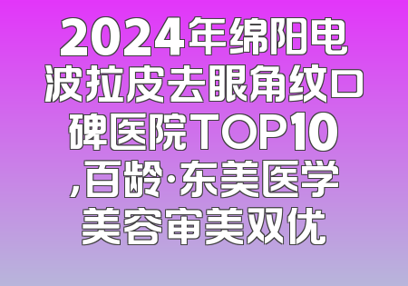 2024年绵阳电波拉皮去眼角纹口碑医院TOP10，百龄·东美医学美容审美双优