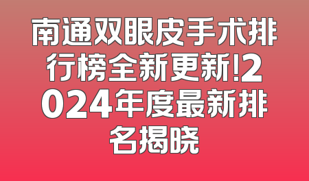 南通双眼皮手术排行榜全新更新！2024年度最新排名揭晓