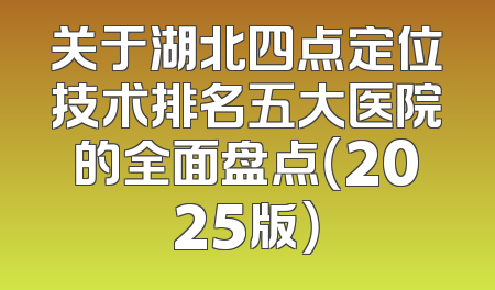 关于湖北四点定位技术排名五大医院的全面盘点（2025版）