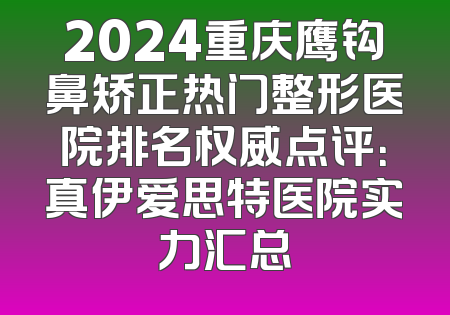 2024重庆鹰钩鼻矫正热门整形医院排名权威点评：真伊爱思特医院实力汇总