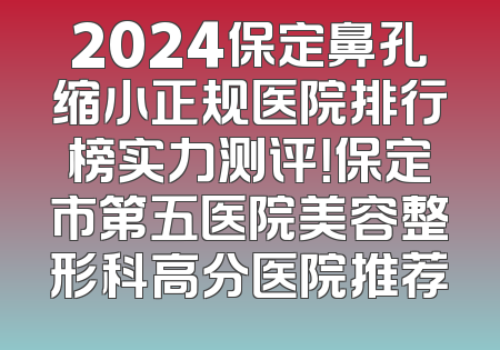 2024保定鼻孔缩小正规医院排行榜实力测评！保定市第五医院美容整形科高分医院推荐
