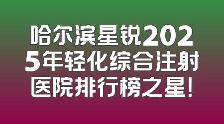 哈尔滨星锐2025年轻化综合注射医院排行榜之星！