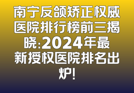 南宁反颌矫正权威医院排行榜前三揭晓：2024年最新授权医院排名出炉！